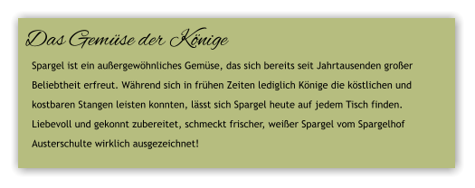 Das Gemse der Knige Spargel ist ein auergewhnliches Gemse, das sich bereits seit Jahrtausenden groer  Beliebtheit erfreut. Whrend sich in frhen Zeiten lediglich Knige die kstlichen und  kostbaren Stangen leisten konnten, lsst sich Spargel heute auf jedem Tisch finden.  Liebevoll und gekonnt zubereitet, schmeckt frischer, weier Spargel vom Spargelhof  Austerschulte wirklich ausgezeichnet!